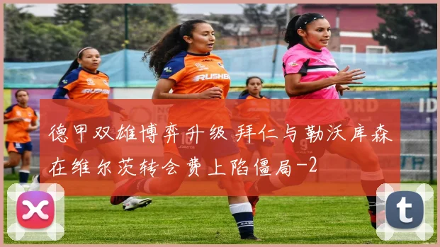 德甲双雄博弈升级 拜仁与勒沃库森在维尔茨转会费上陷僵局