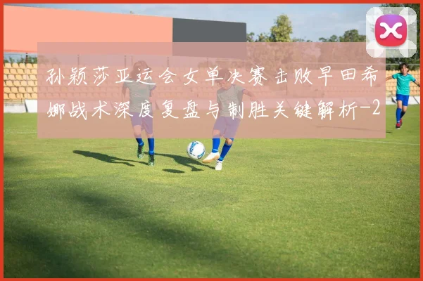 孙颖莎亚运会女单决赛击败早田希娜战术深度复盘与制胜关键解析