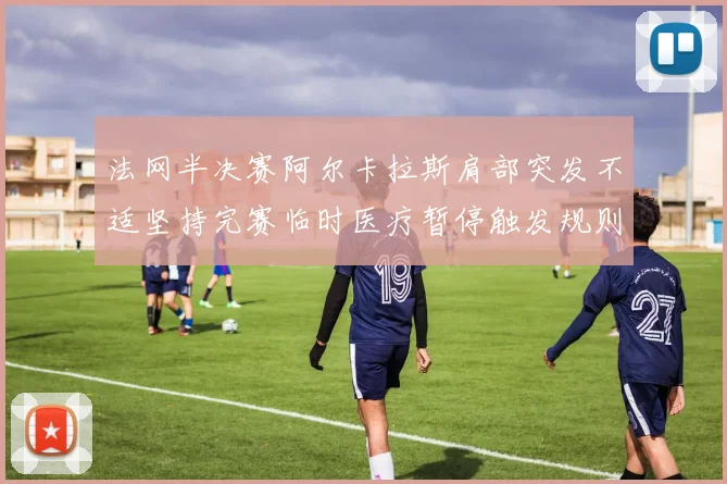 法网半决赛阿尔卡拉斯肩部突发不适坚持完赛临时医疗暂停触发规则争议