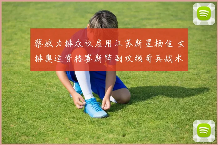 蔡斌力排众议启用江苏新星杨佳 女排奥运资格赛新阵副攻线奇兵战术深度解读