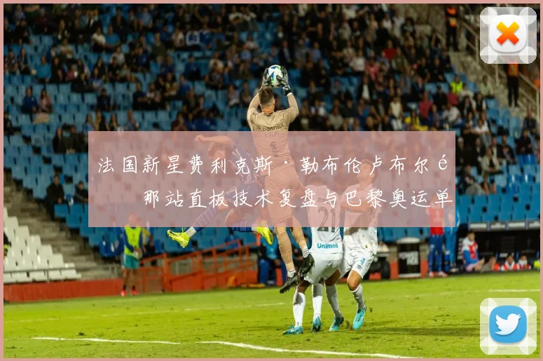法国新星费利克斯·勒布伦卢布尔雅那站直板技术复盘与巴黎奥运单打竞争力评估