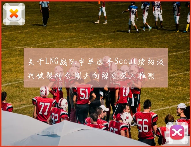 关于LNG战队中单选手Scout续约谈判破裂转会期去向综合深入推测