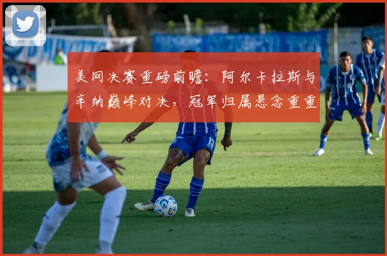 美网决赛重磅前瞻：阿尔卡拉斯与辛纳巅峰对决，冠军归属悬念重重