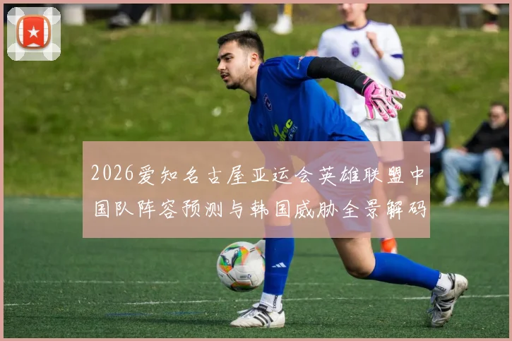 2026爱知名古屋亚运会英雄联盟中国队阵容预测与韩国威胁全景解码