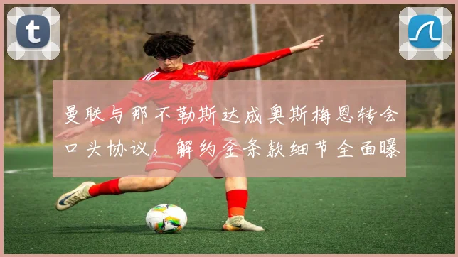 曼联与那不勒斯达成奥斯梅恩转会口头协议，解约金条款细节全面曝光
