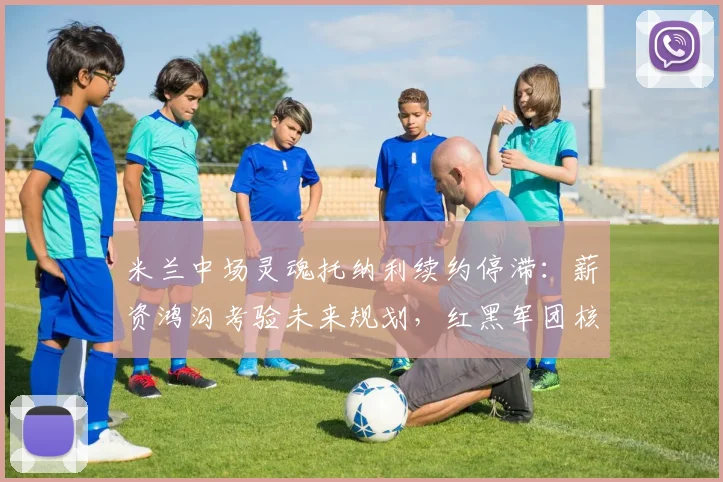 米兰中场灵魂托纳利续约停滞：薪资鸿沟考验未来规划，红黑军团核心悬而未决