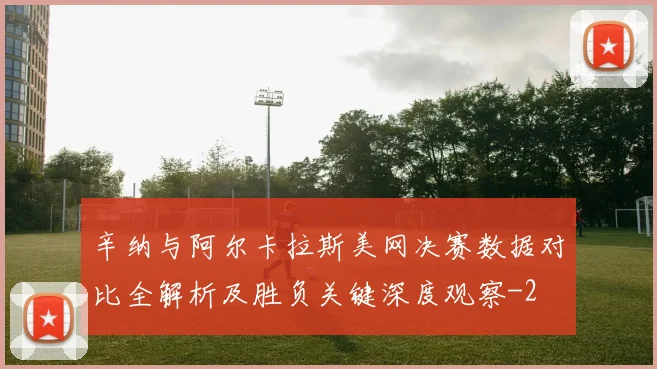 辛纳与阿尔卡拉斯美网决赛数据对比全解析及胜负关键深度观察