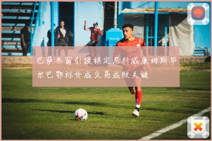 巴萨冬窗引援锁定尼科威廉姆斯毕尔巴鄂标价成交易成败关键