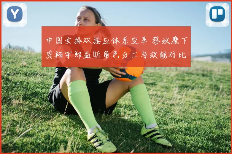 中国女排双接应体系变革 蔡斌麾下龚翔宇郑益昕角色分工与效能对比分析