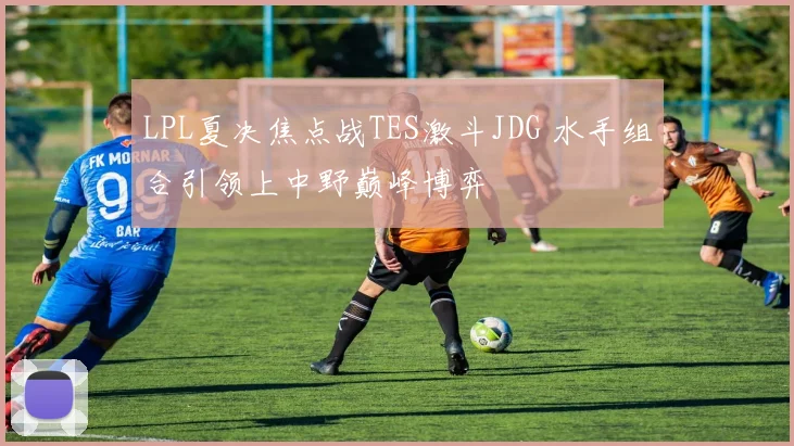 LPL夏决焦点战TES激斗JDG 水手组合引领上中野巅峰博弈