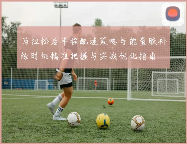 马拉松后半程配速策略与能量胶补给时机精准把握与实战优化指南