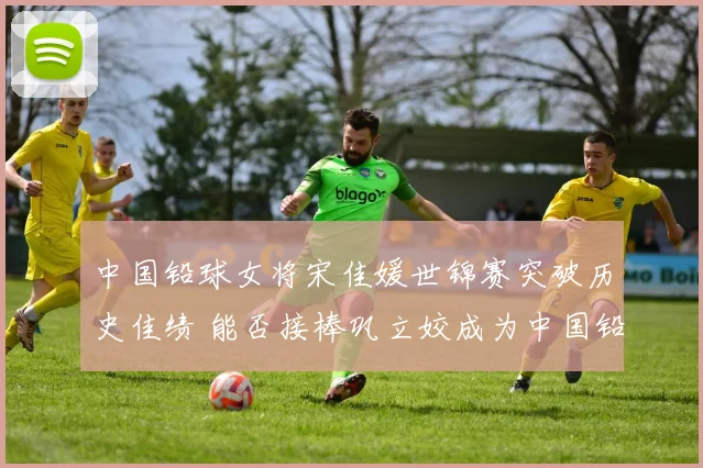 中国铅球女将宋佳媛世锦赛突破历史佳绩 能否接棒巩立姣成为中国铅球未来领军人