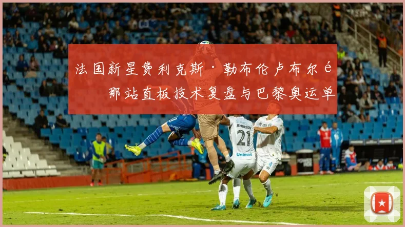 法国新星费利克斯·勒布伦卢布尔雅那站直板技术复盘与巴黎奥运单打竞争力评估