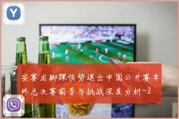 安赛龙脚踝伤势退出中国公开赛年终总决赛前景与挑战深度分析