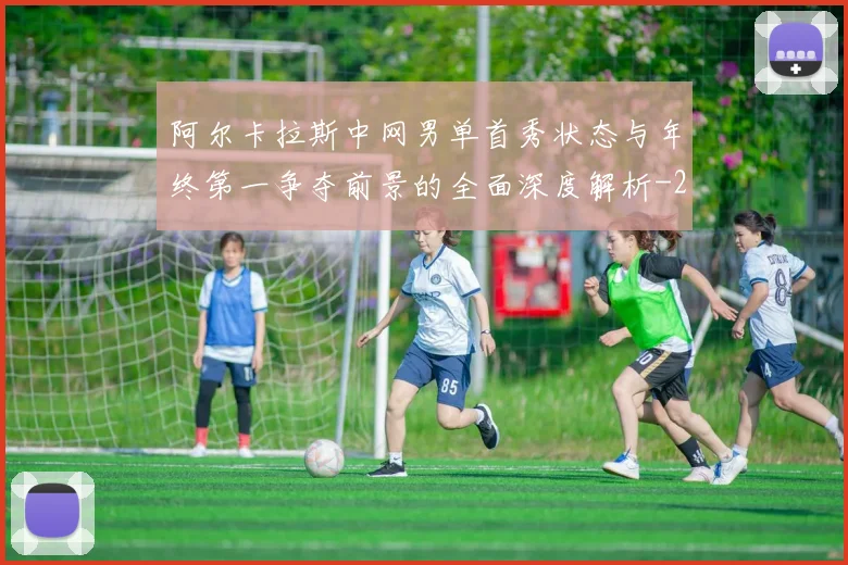 阿尔卡拉斯中网男单首秀状态与年终第一争夺前景的全面深度解析