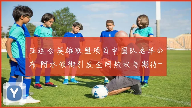 亚运会英雄联盟项目中国队名单公布 阿水领衔引发全网热议与期待