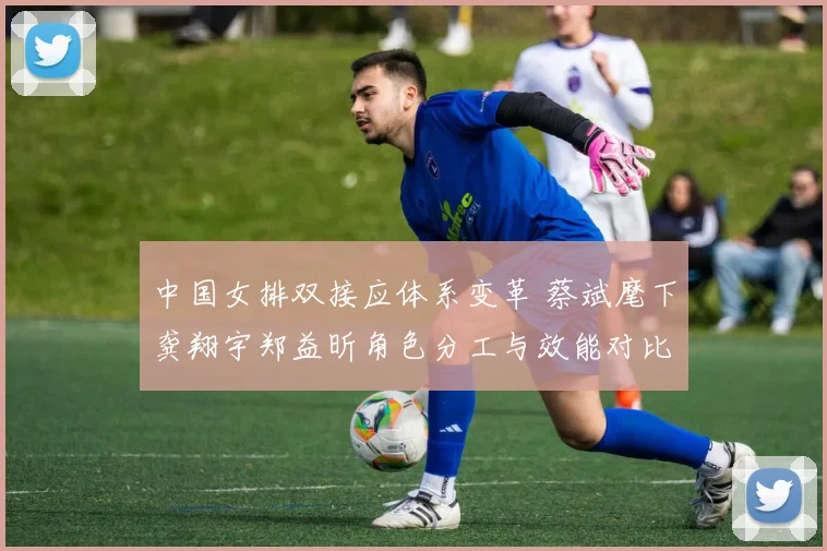 中国女排双接应体系变革 蔡斌麾下龚翔宇郑益昕角色分工与效能对比分析