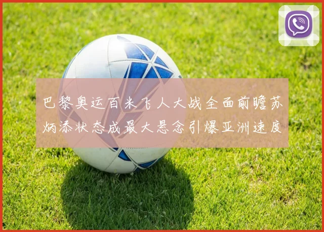 巴黎奥运百米飞人大战全面前瞻苏炳添状态成最大悬念引爆亚洲速度猜想