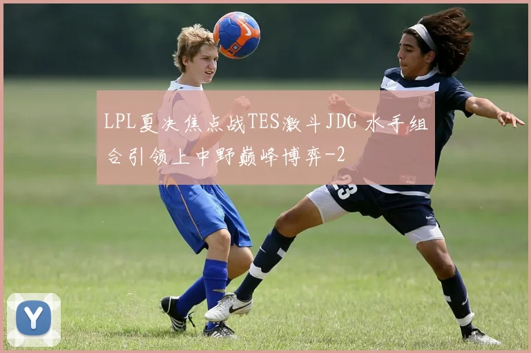 LPL夏决焦点战TES激斗JDG 水手组合引领上中野巅峰博弈