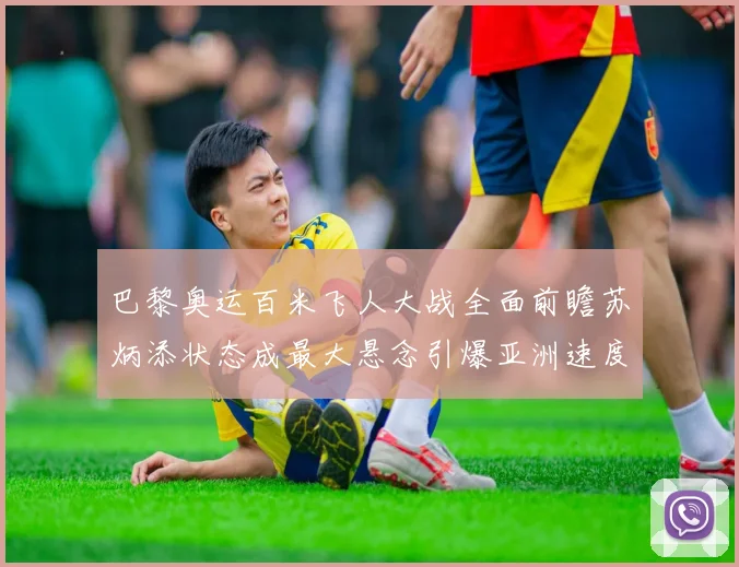 巴黎奥运百米飞人大战全面前瞻苏炳添状态成最大悬念引爆亚洲速度猜想