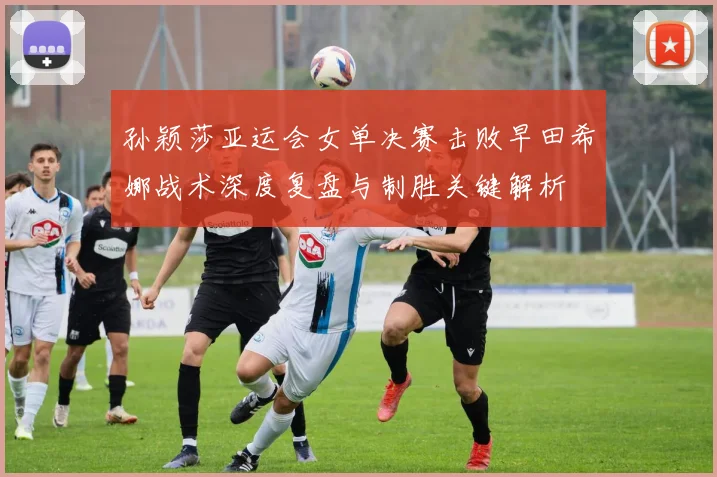 孙颖莎亚运会女单决赛击败早田希娜战术深度复盘与制胜关键解析