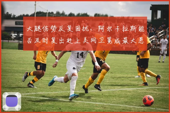 大腿伤势反复困扰，阿尔卡拉斯能否及时复出赶上美网卫冕成最大悬念