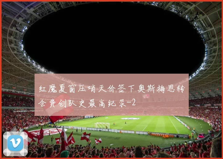 红魔夏窗压哨天价签下奥斯梅恩转会费创队史最高纪录