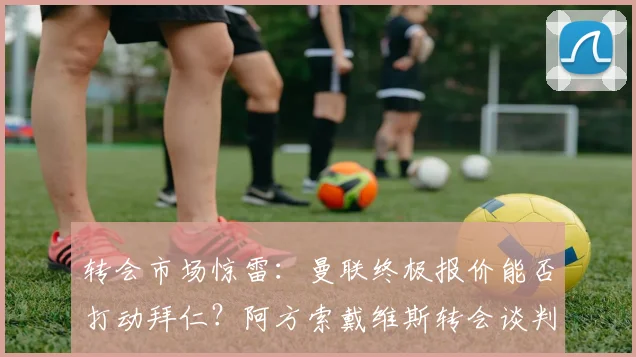 转会市场惊雷：曼联终极报价能否打动拜仁？阿方索戴维斯转会谈判冲刺阶段全解析