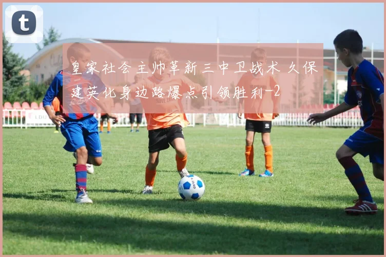 皇家社会主帅革新三中卫战术 久保建英化身边路爆点引领胜利