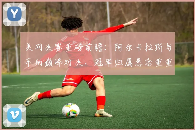 美网决赛重磅前瞻：阿尔卡拉斯与辛纳巅峰对决，冠军归属悬念重重