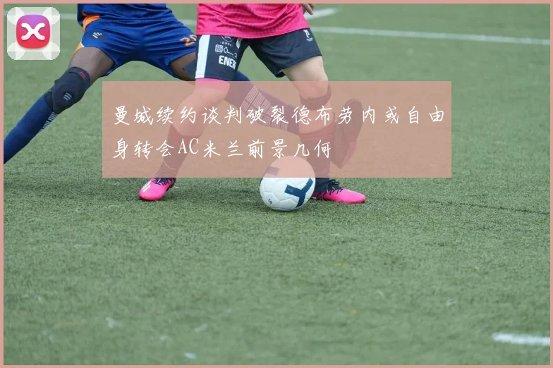 曼城续约谈判破裂德布劳内或自由身转会AC米兰前景几何
