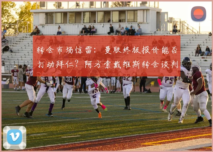转会市场惊雷:曼联终极报价能否打动拜仁?阿方索戴维斯转会谈判冲刺阶段全解析