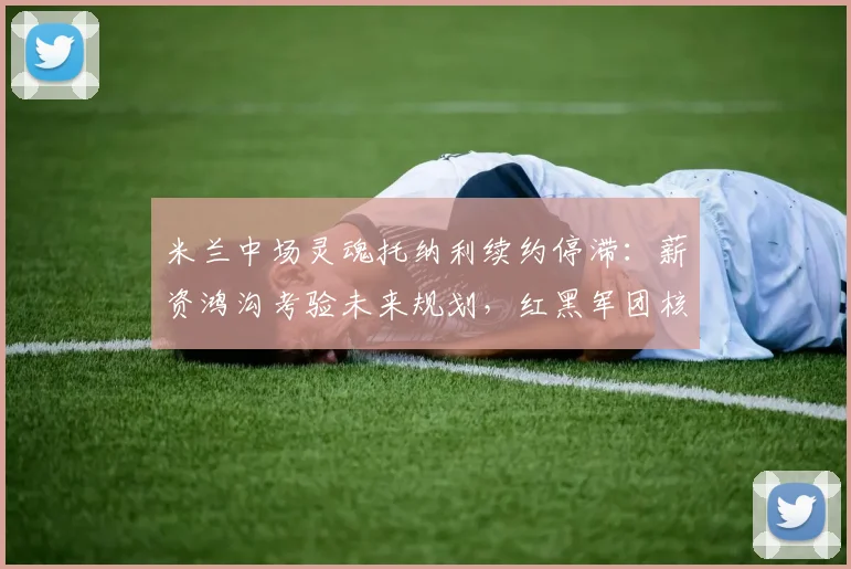 米兰中场灵魂托纳利续约停滞：薪资鸿沟考验未来规划，红黑军团核心悬而未决