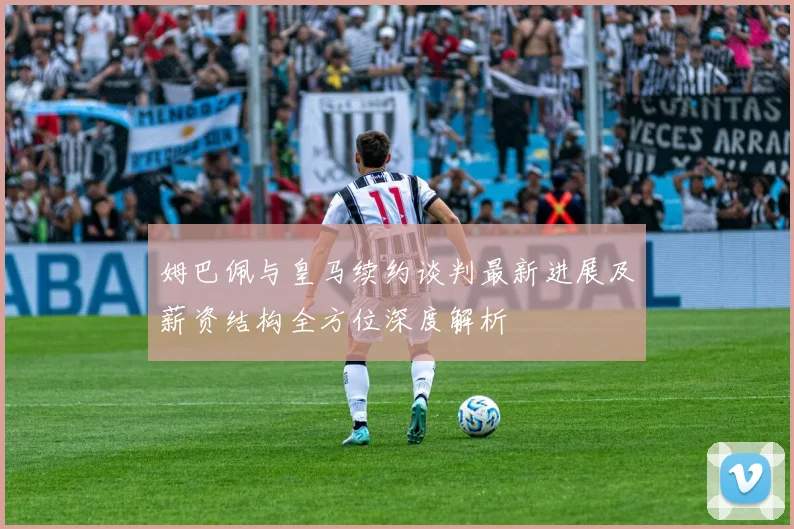 姆巴佩与皇马续约谈判最新进展及薪资结构全方位深度解析