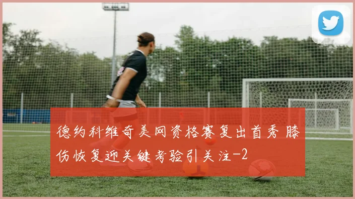 德约科维奇美网资格赛复出首秀 膝伤恢复迎关键考验引关注