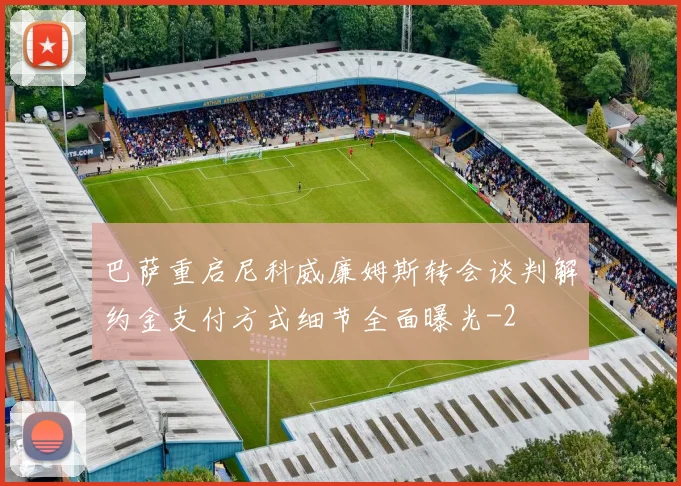 巴萨重启尼科威廉姆斯转会谈判解约金支付方式细节全面曝光