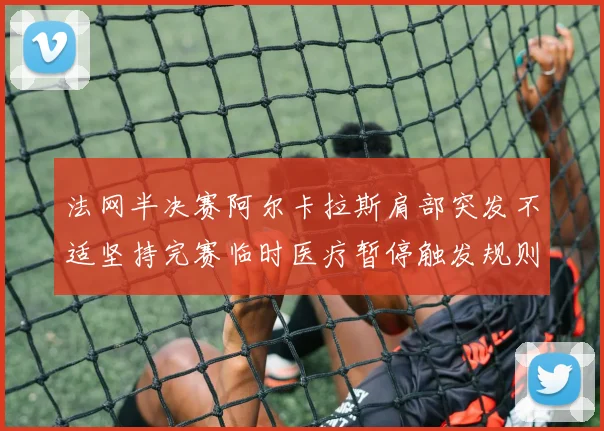 法网半决赛阿尔卡拉斯肩部突发不适坚持完赛临时医疗暂停触发规则争议
