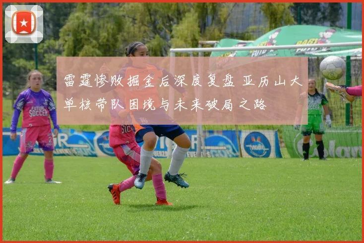 雷霆惨败掘金后深度复盘 亚历山大单核带队困境与未来破局之路