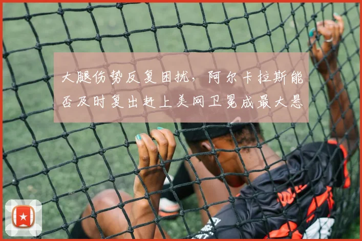 大腿伤势反复困扰，阿尔卡拉斯能否及时复出赶上美网卫冕成最大悬念