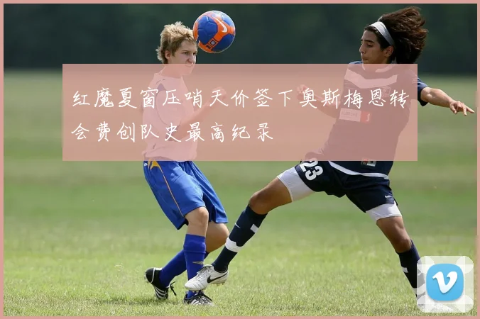 红魔夏窗压哨天价签下奥斯梅恩转会费创队史最高纪录