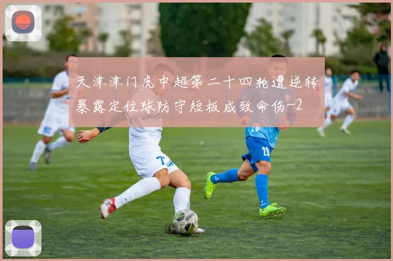 天津津门虎中超第二十四轮遭逆转暴露定位球防守短板成致命伤