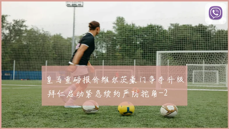 皇马重磅报价维尔茨豪门争夺升级 拜仁启动紧急续约严防挖角