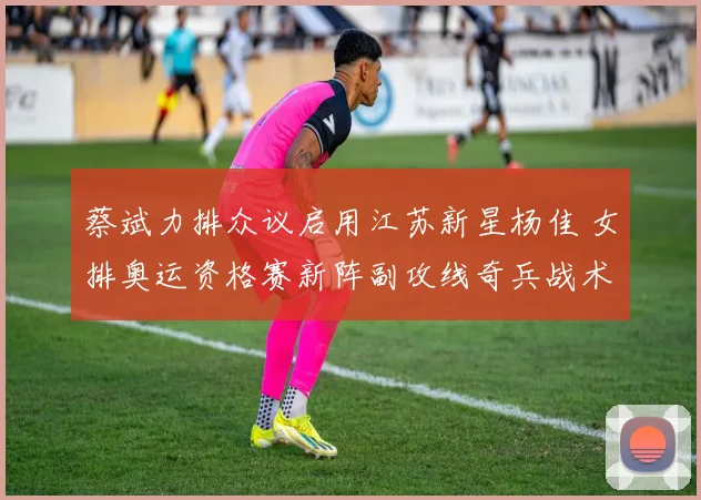 蔡斌力排众议启用江苏新星杨佳 女排奥运资格赛新阵副攻线奇兵战术深度解读