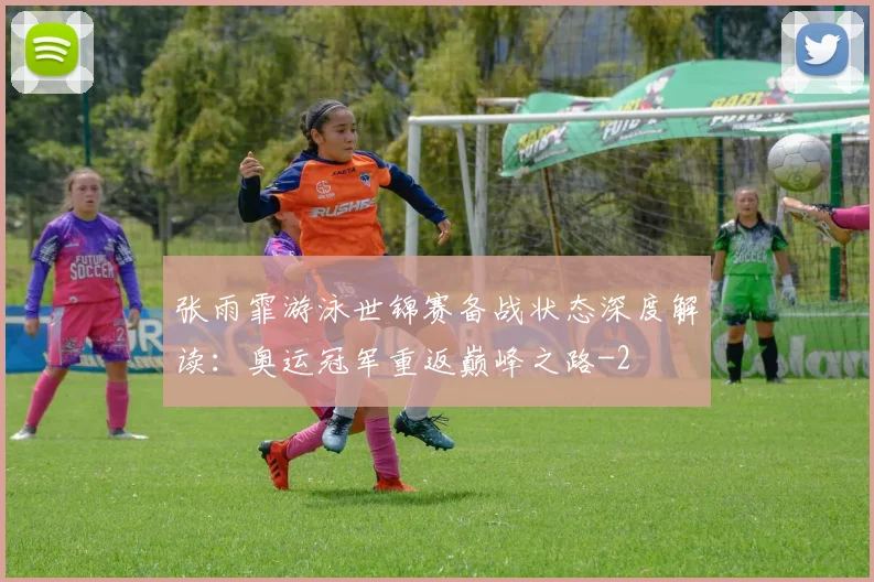 张雨霏游泳世锦赛备战状态深度解读：奥运冠军重返巅峰之路